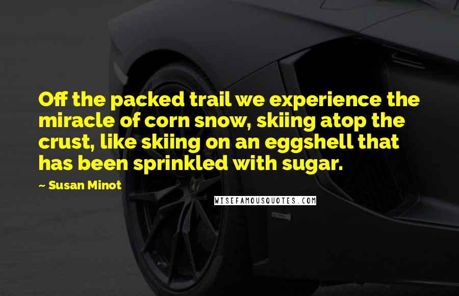 Susan Minot Quotes: Off the packed trail we experience the miracle of corn snow, skiing atop the crust, like skiing on an eggshell that has been sprinkled with sugar.