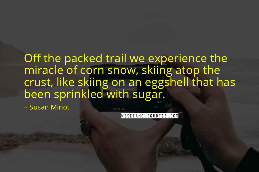 Susan Minot Quotes: Off the packed trail we experience the miracle of corn snow, skiing atop the crust, like skiing on an eggshell that has been sprinkled with sugar.