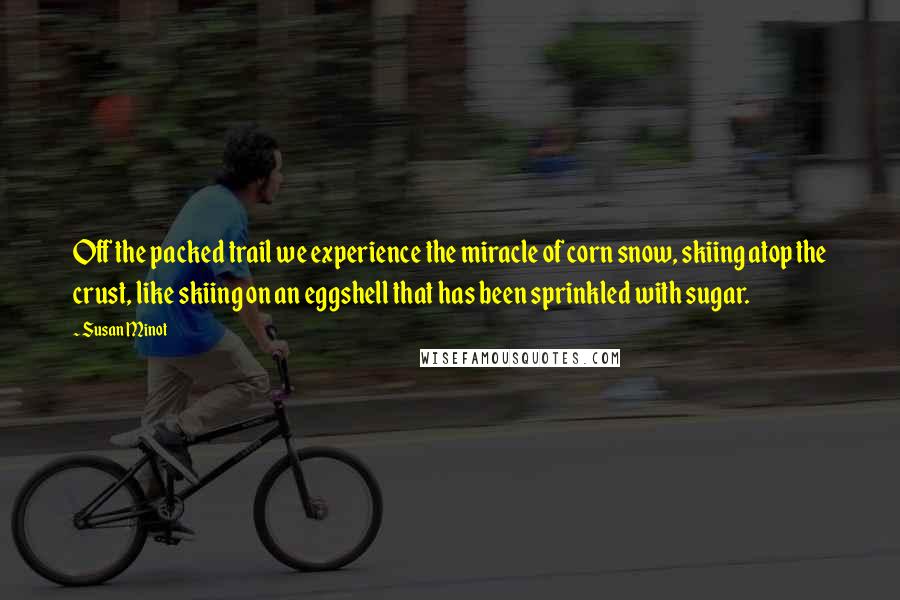 Susan Minot Quotes: Off the packed trail we experience the miracle of corn snow, skiing atop the crust, like skiing on an eggshell that has been sprinkled with sugar.