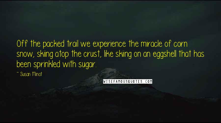 Susan Minot Quotes: Off the packed trail we experience the miracle of corn snow, skiing atop the crust, like skiing on an eggshell that has been sprinkled with sugar.