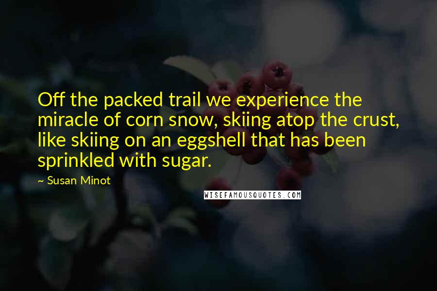 Susan Minot Quotes: Off the packed trail we experience the miracle of corn snow, skiing atop the crust, like skiing on an eggshell that has been sprinkled with sugar.