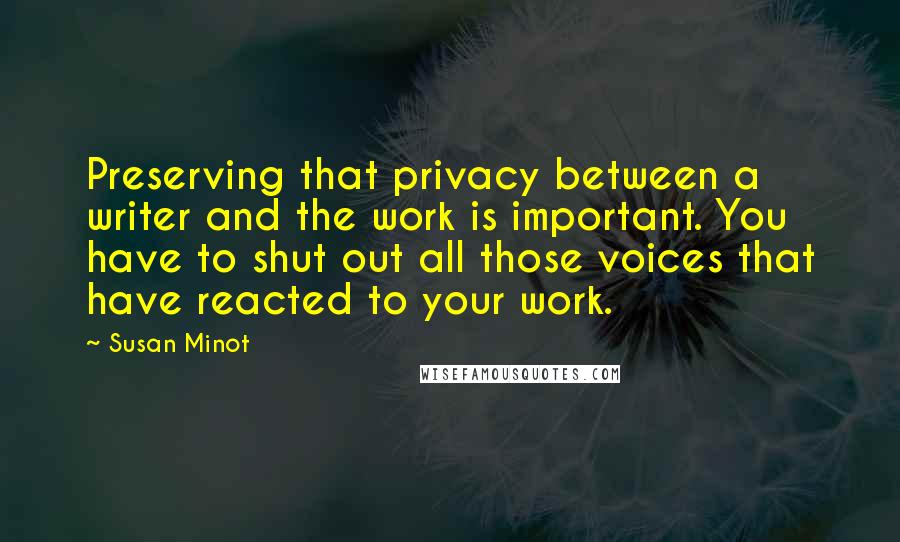 Susan Minot Quotes: Preserving that privacy between a writer and the work is important. You have to shut out all those voices that have reacted to your work.