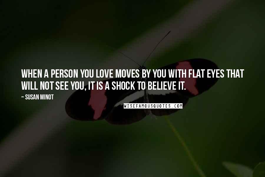 Susan Minot Quotes: When a person you love moves by you with flat eyes that will not see you, it is a shock to believe it.