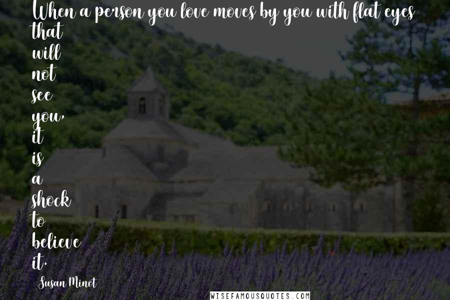 Susan Minot Quotes: When a person you love moves by you with flat eyes that will not see you, it is a shock to believe it.