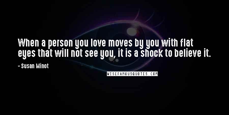 Susan Minot Quotes: When a person you love moves by you with flat eyes that will not see you, it is a shock to believe it.