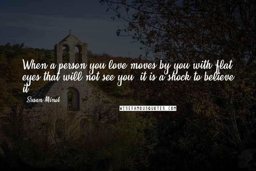 Susan Minot Quotes: When a person you love moves by you with flat eyes that will not see you, it is a shock to believe it.