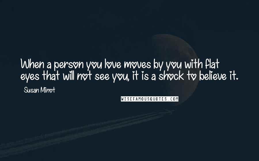 Susan Minot Quotes: When a person you love moves by you with flat eyes that will not see you, it is a shock to believe it.