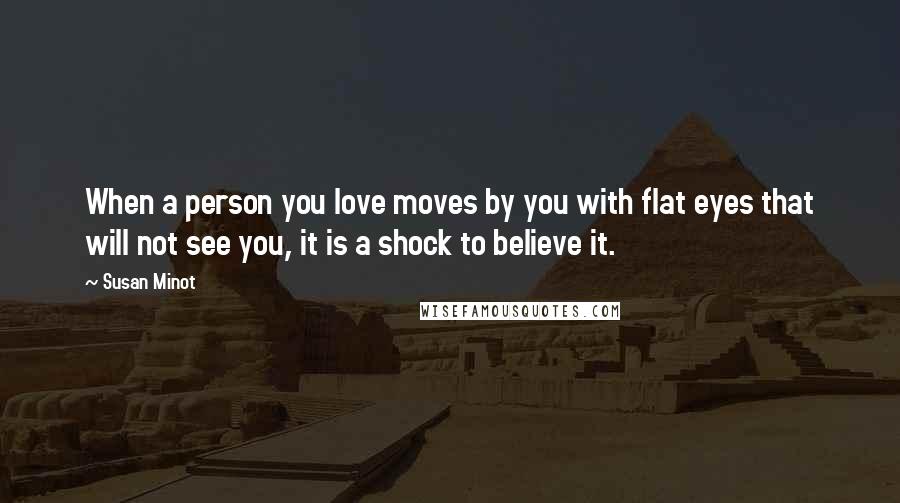 Susan Minot Quotes: When a person you love moves by you with flat eyes that will not see you, it is a shock to believe it.