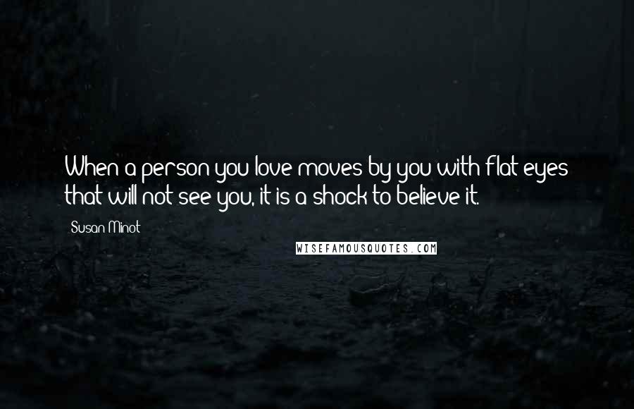 Susan Minot Quotes: When a person you love moves by you with flat eyes that will not see you, it is a shock to believe it.