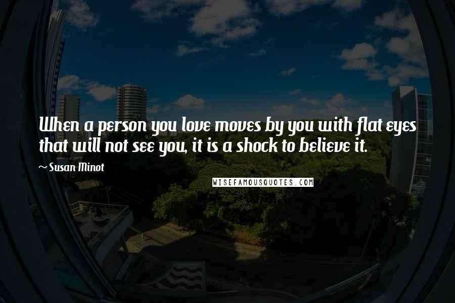 Susan Minot Quotes: When a person you love moves by you with flat eyes that will not see you, it is a shock to believe it.