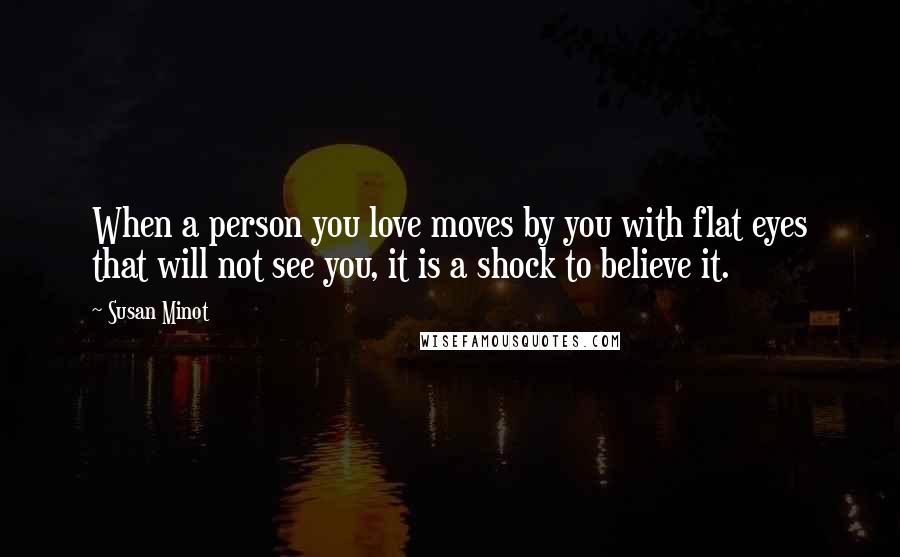 Susan Minot Quotes: When a person you love moves by you with flat eyes that will not see you, it is a shock to believe it.