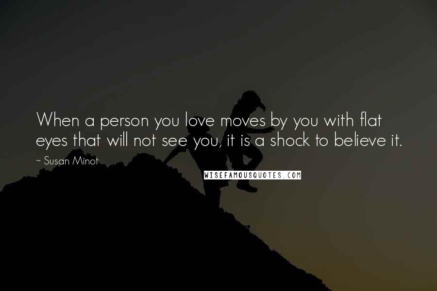 Susan Minot Quotes: When a person you love moves by you with flat eyes that will not see you, it is a shock to believe it.