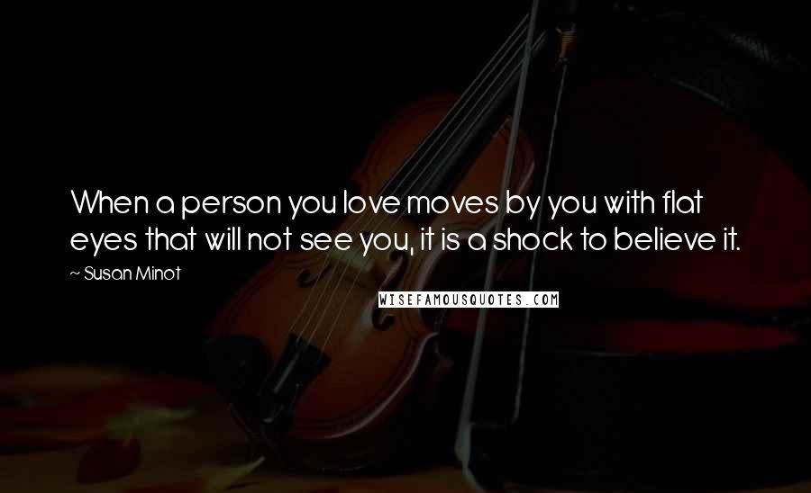 Susan Minot Quotes: When a person you love moves by you with flat eyes that will not see you, it is a shock to believe it.