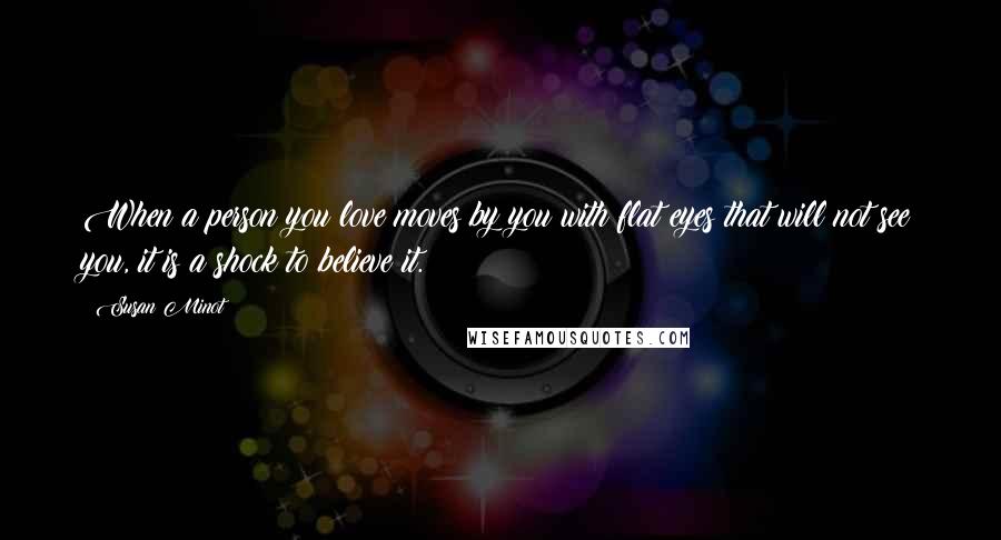 Susan Minot Quotes: When a person you love moves by you with flat eyes that will not see you, it is a shock to believe it.