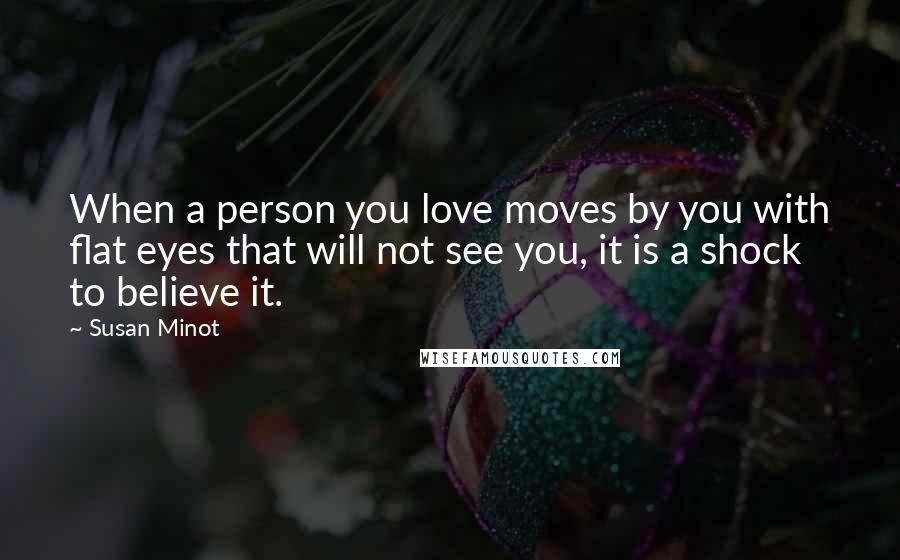 Susan Minot Quotes: When a person you love moves by you with flat eyes that will not see you, it is a shock to believe it.