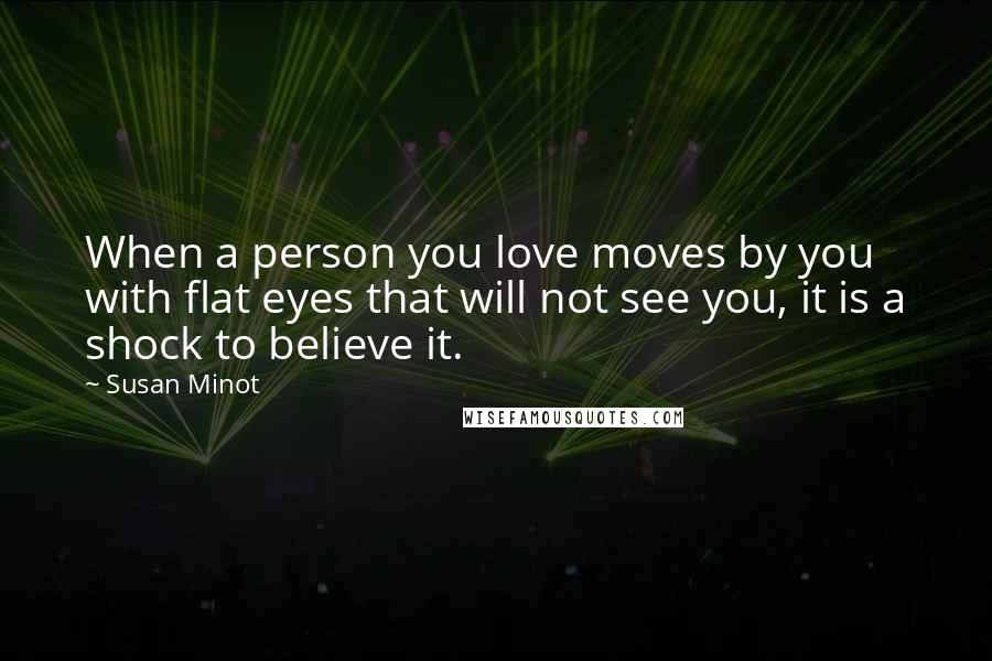 Susan Minot Quotes: When a person you love moves by you with flat eyes that will not see you, it is a shock to believe it.