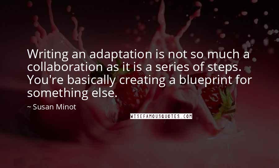 Susan Minot Quotes: Writing an adaptation is not so much a collaboration as it is a series of steps. You're basically creating a blueprint for something else.