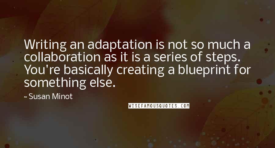 Susan Minot Quotes: Writing an adaptation is not so much a collaboration as it is a series of steps. You're basically creating a blueprint for something else.