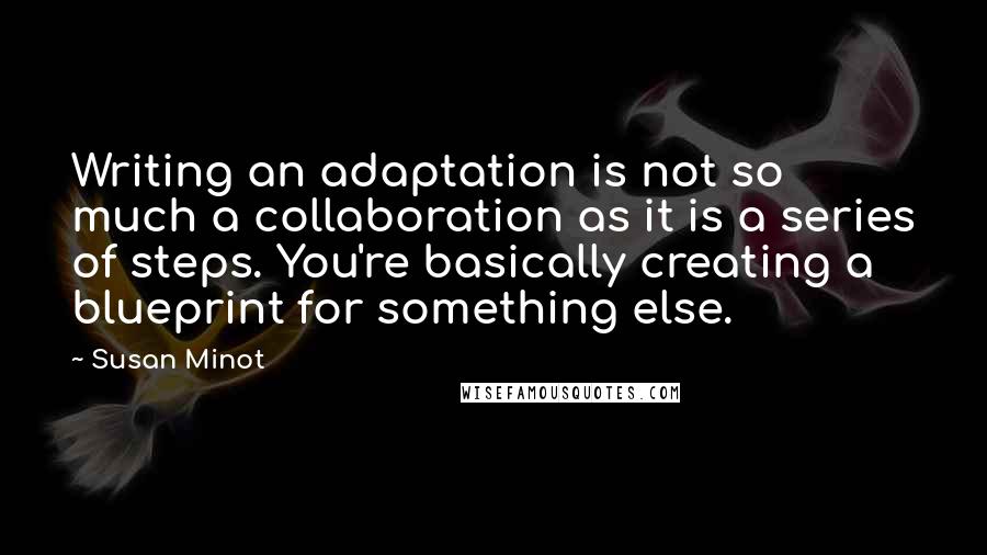 Susan Minot Quotes: Writing an adaptation is not so much a collaboration as it is a series of steps. You're basically creating a blueprint for something else.