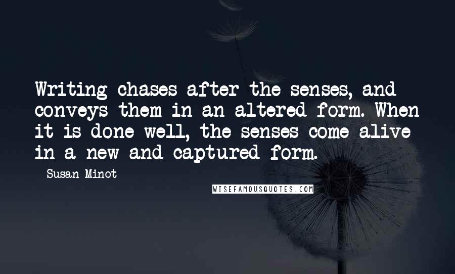 Susan Minot Quotes: Writing chases after the senses, and conveys them in an altered form. When it is done well, the senses come alive in a new and captured form.