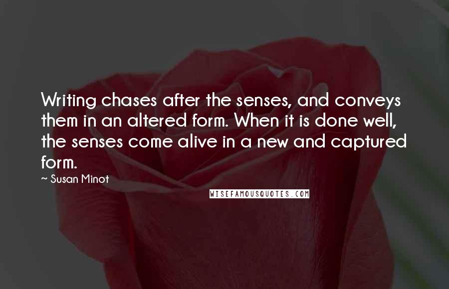 Susan Minot Quotes: Writing chases after the senses, and conveys them in an altered form. When it is done well, the senses come alive in a new and captured form.