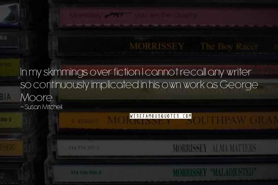 Susan Mitchell Quotes: In my skimmings over fiction I cannot recall any writer so continuously implicated in his own work as George Moore.