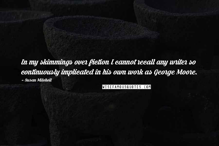 Susan Mitchell Quotes: In my skimmings over fiction I cannot recall any writer so continuously implicated in his own work as George Moore.