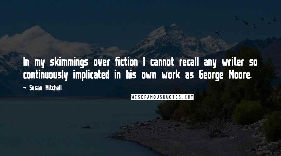 Susan Mitchell Quotes: In my skimmings over fiction I cannot recall any writer so continuously implicated in his own work as George Moore.