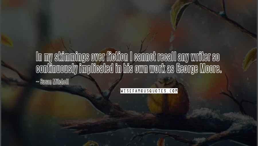 Susan Mitchell Quotes: In my skimmings over fiction I cannot recall any writer so continuously implicated in his own work as George Moore.