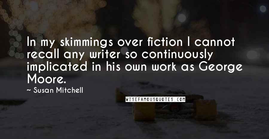 Susan Mitchell Quotes: In my skimmings over fiction I cannot recall any writer so continuously implicated in his own work as George Moore.