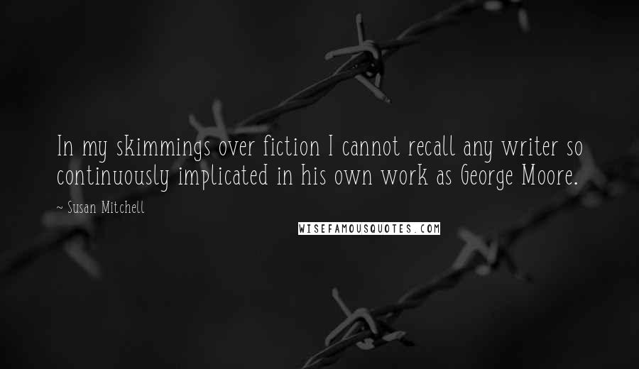 Susan Mitchell Quotes: In my skimmings over fiction I cannot recall any writer so continuously implicated in his own work as George Moore.