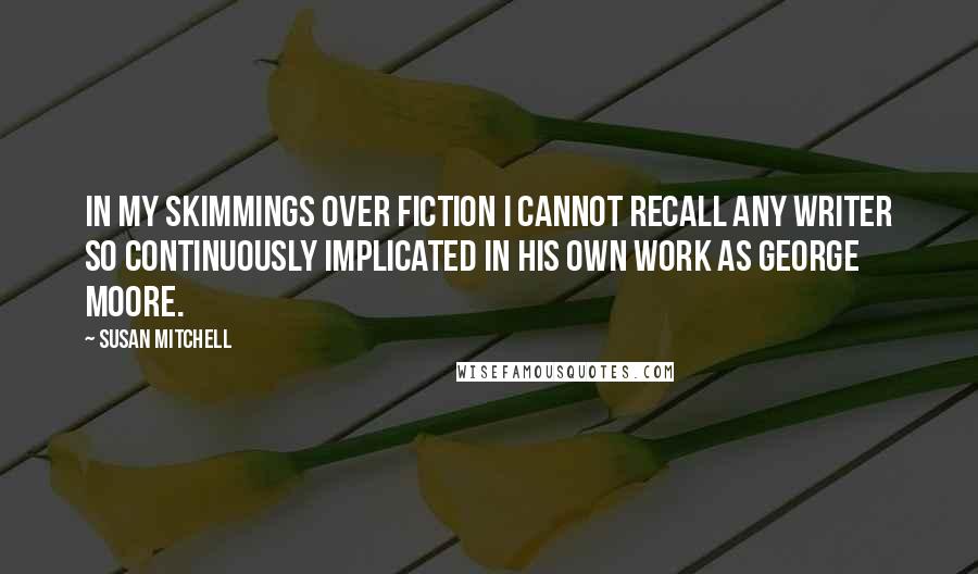 Susan Mitchell Quotes: In my skimmings over fiction I cannot recall any writer so continuously implicated in his own work as George Moore.