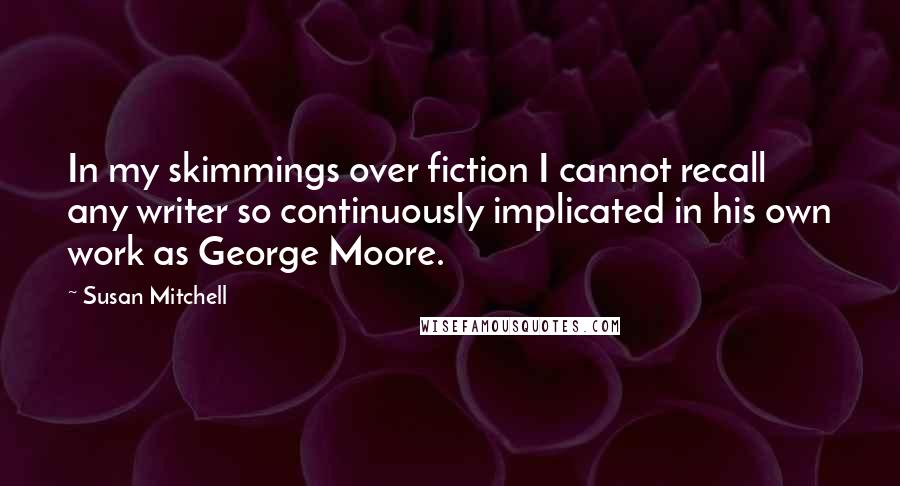 Susan Mitchell Quotes: In my skimmings over fiction I cannot recall any writer so continuously implicated in his own work as George Moore.