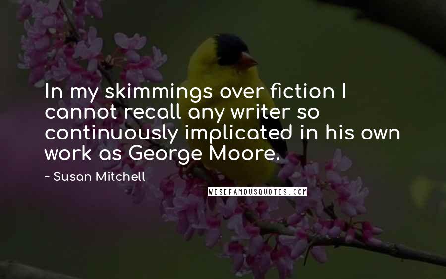 Susan Mitchell Quotes: In my skimmings over fiction I cannot recall any writer so continuously implicated in his own work as George Moore.