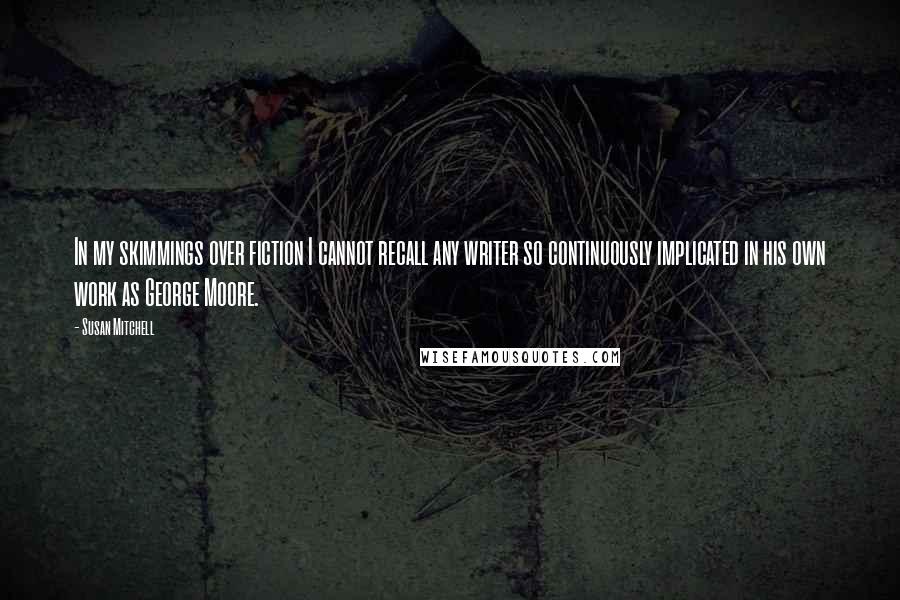 Susan Mitchell Quotes: In my skimmings over fiction I cannot recall any writer so continuously implicated in his own work as George Moore.