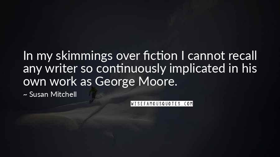 Susan Mitchell Quotes: In my skimmings over fiction I cannot recall any writer so continuously implicated in his own work as George Moore.