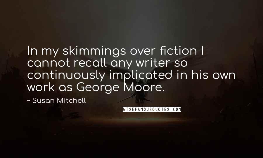 Susan Mitchell Quotes: In my skimmings over fiction I cannot recall any writer so continuously implicated in his own work as George Moore.