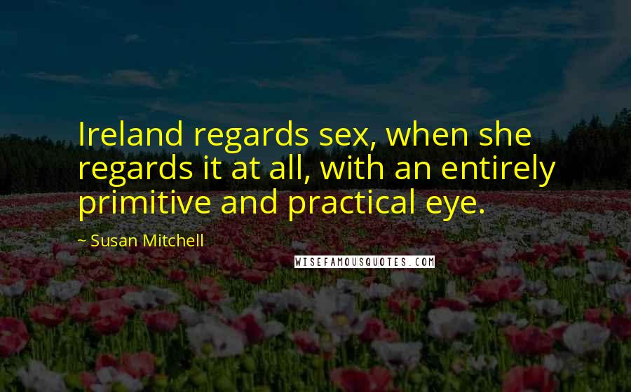 Susan Mitchell Quotes: Ireland regards sex, when she regards it at all, with an entirely primitive and practical eye.