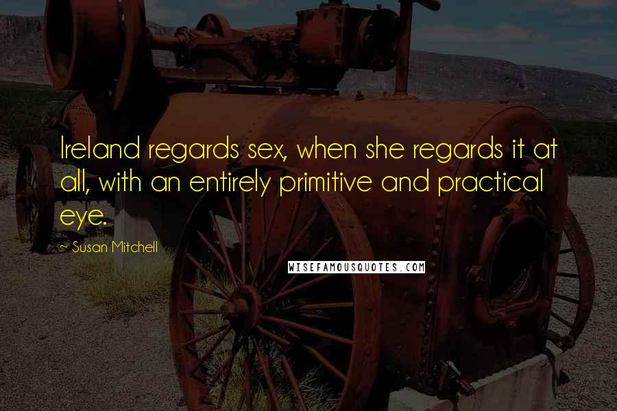 Susan Mitchell Quotes: Ireland regards sex, when she regards it at all, with an entirely primitive and practical eye.