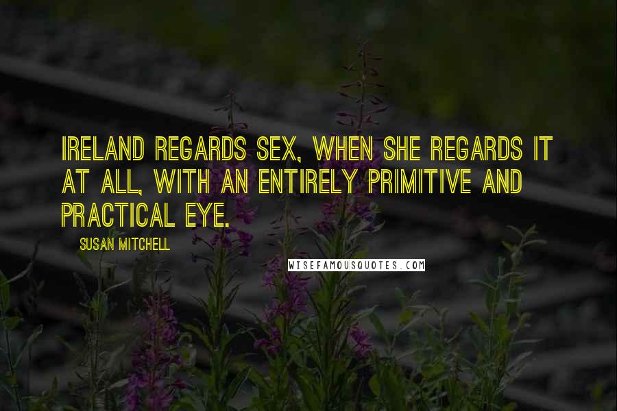 Susan Mitchell Quotes: Ireland regards sex, when she regards it at all, with an entirely primitive and practical eye.