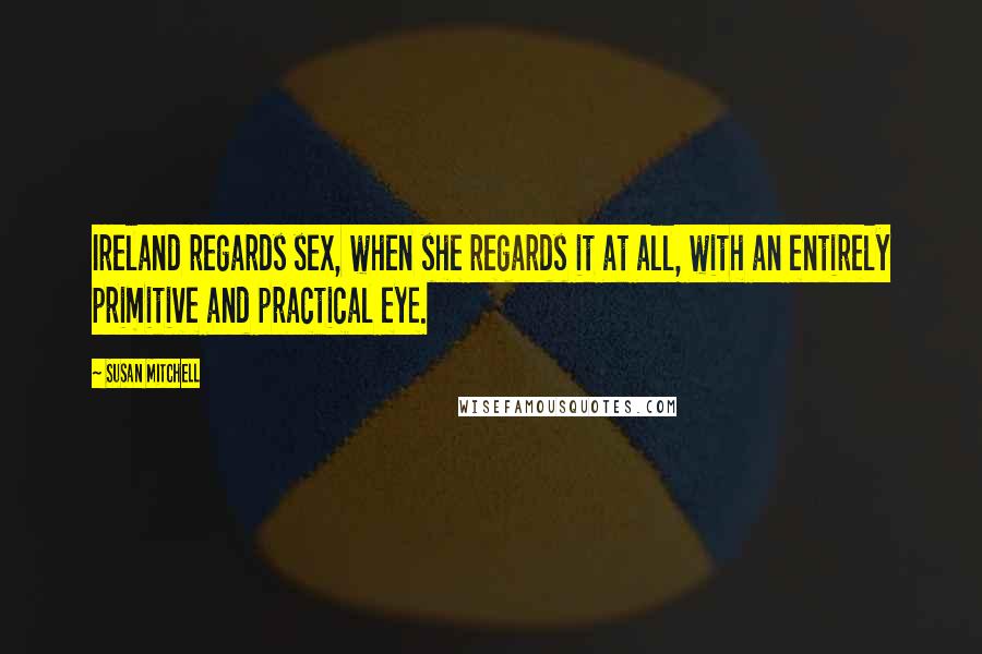 Susan Mitchell Quotes: Ireland regards sex, when she regards it at all, with an entirely primitive and practical eye.