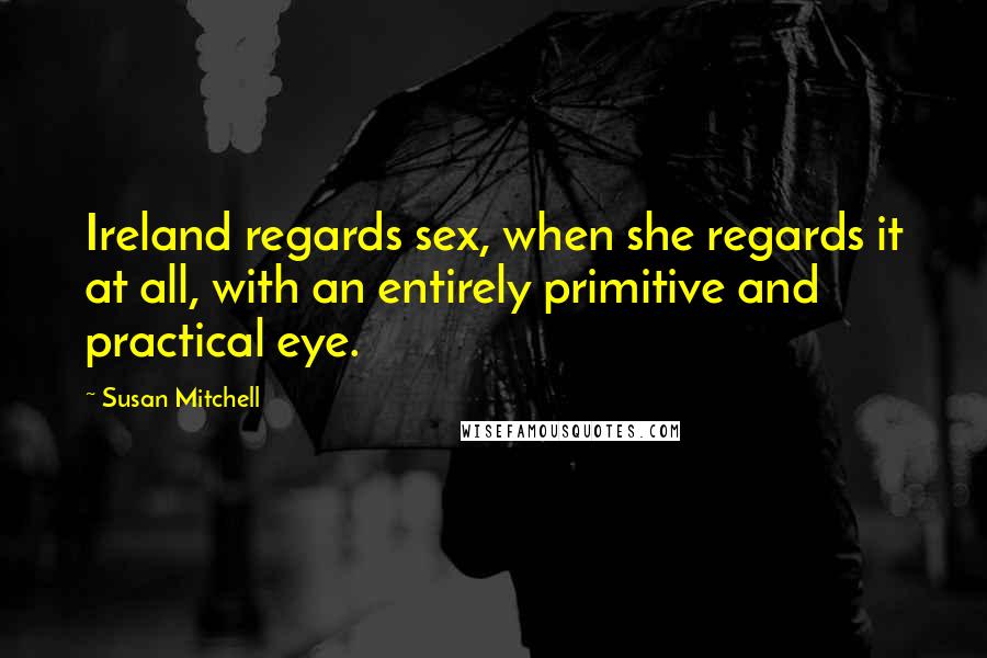 Susan Mitchell Quotes: Ireland regards sex, when she regards it at all, with an entirely primitive and practical eye.