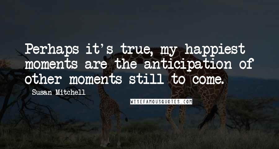 Susan Mitchell Quotes: Perhaps it's true, my happiest moments are the anticipation of other moments still to come.