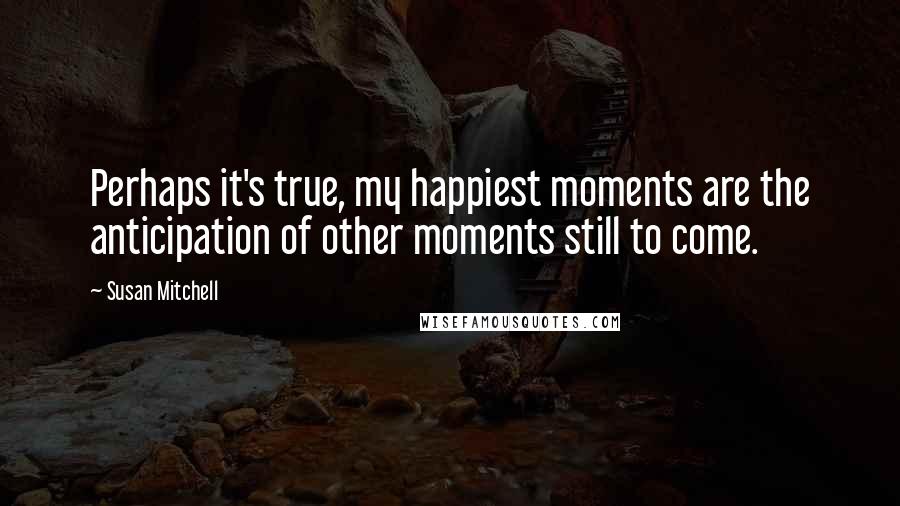 Susan Mitchell Quotes: Perhaps it's true, my happiest moments are the anticipation of other moments still to come.