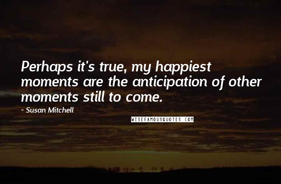 Susan Mitchell Quotes: Perhaps it's true, my happiest moments are the anticipation of other moments still to come.