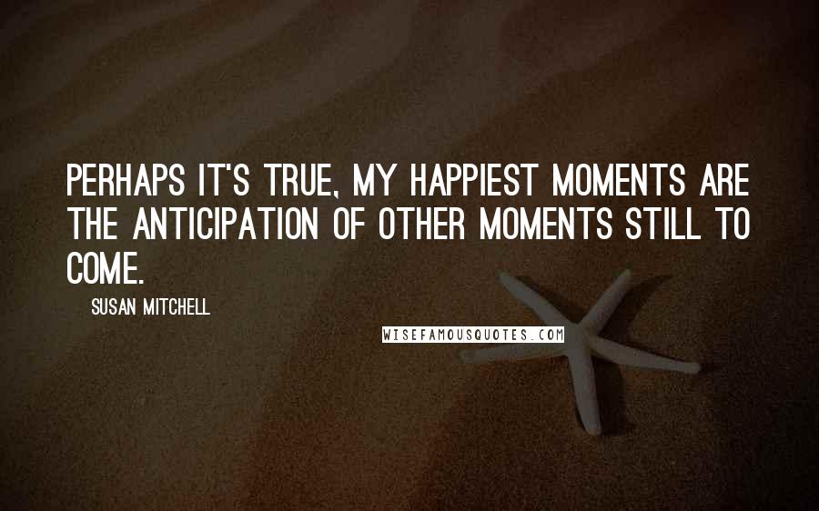 Susan Mitchell Quotes: Perhaps it's true, my happiest moments are the anticipation of other moments still to come.