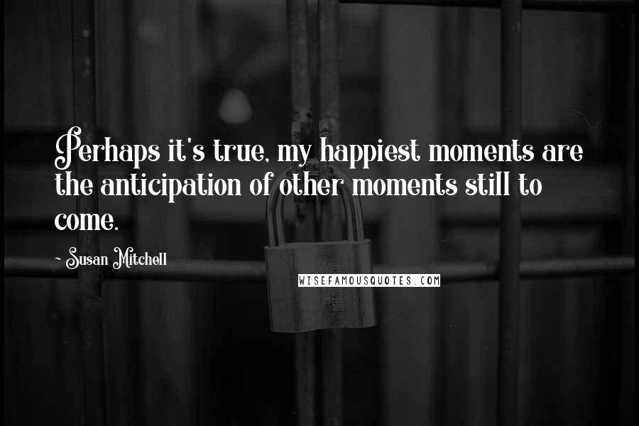 Susan Mitchell Quotes: Perhaps it's true, my happiest moments are the anticipation of other moments still to come.