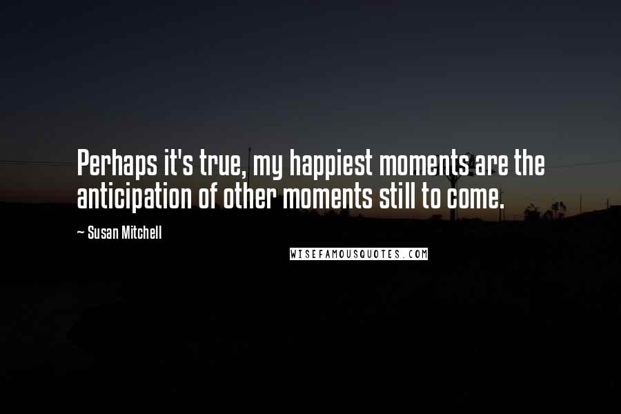 Susan Mitchell Quotes: Perhaps it's true, my happiest moments are the anticipation of other moments still to come.