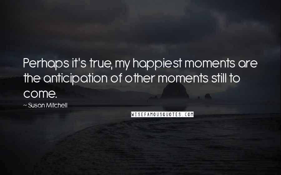 Susan Mitchell Quotes: Perhaps it's true, my happiest moments are the anticipation of other moments still to come.