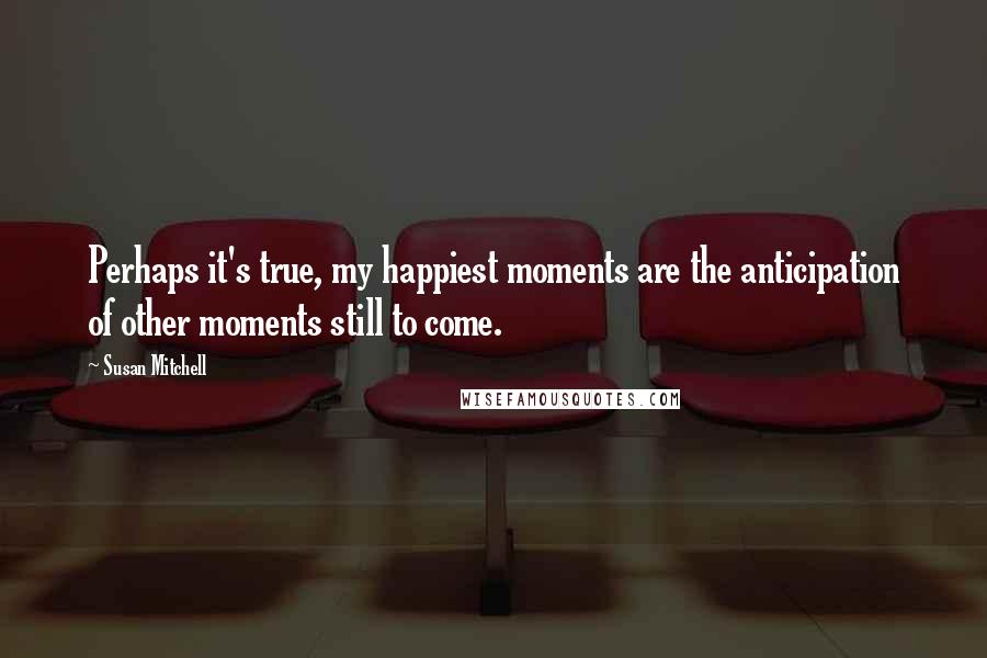 Susan Mitchell Quotes: Perhaps it's true, my happiest moments are the anticipation of other moments still to come.